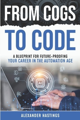 From Cogs to Code: A Blueprint for Future-Proofing Your Career in the Automation Age by Hastings, Alexander