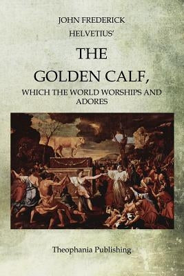 The Golden Calf: Which the World Worships and Adores by Helvetius, John Frederick