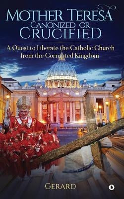 Mother Teresa Canonized or Crucified: Liberate Catholic Church from the Corrupted Kingdom of Vatican by Gerard