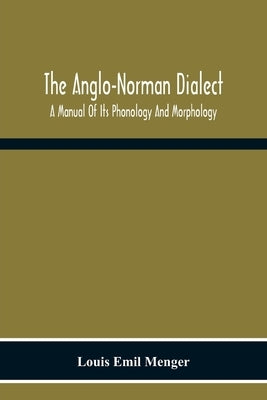 The Anglo-Norman Dialect: A Manual Of Its Phonology And Morphology: With Illustrative Specimens Of The Literature by Emil Menger, Louis