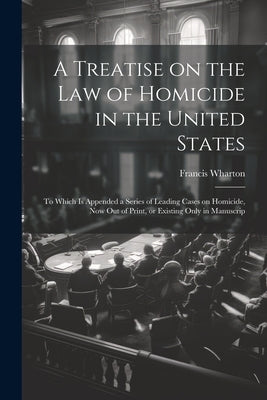 A Treatise on the law of Homicide in the United States: To Which is Appended a Series of Leading Cases on Homicide, now out of Print, or Existing Only by Wharton, Francis