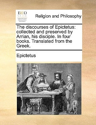 The Discourses of Epictetus: Collected and Preserved by Arrian, His Disciple. in Four Books. Translated from the Greek. by Epictetus