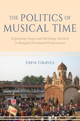 The Politics of Musical Time: Expanding Songs and Shrinking Markets in Bengali Devotional Performance by Graves, Eben