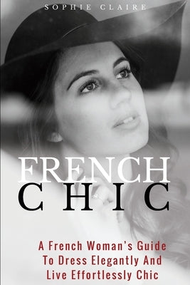 French Chic: A French Woman's Guide To Dress Elegantly And Live Effortlessly Chic by Claire, Sophie