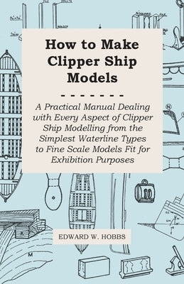 How to Make Clipper Ship Models - A Practical Manual Dealing with Every Aspect of Clipper Ship Modelling from the Simplest Waterline Types to Fine Sca by Hobbs, Edward W.