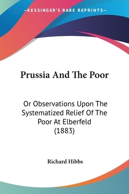 Prussia And The Poor: Or Observations Upon The Systematized Relief Of The Poor At Elberfeld (1883) by Hibbs, Richard