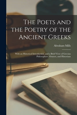 The Poets and the Poetry of the Ancient Greeks: With an Historical Introduction, and a Brief View of Grecian Philosophers, Orators, and Historians by Mills, Abraham