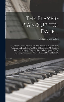 The Player-piano Up-to-date ...: A Comprehensive Treatise On The Principles, Construction, Adjustment, Regulation And Use Of Pneumatic Mechanisms For by White, William Braid