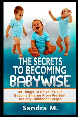 The Secrets to Becoming Babywise: 39 Things to Do Your Child Become Smarter from Pre-Birth to Early Childhood Stages by M, Sandra