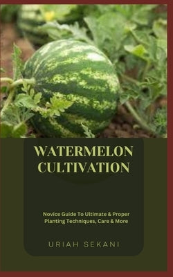 Watermelon Cultivation: Novice Guide To Ultimate & Proper Planting Techniques, Care & More by Sekani, Uriah