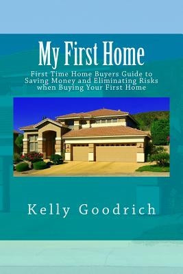 My First Home: First Time Home Buyers Guide to Saving Money and Eliminating Risks when Buying Your First Home by Goodrich, Kelly M.