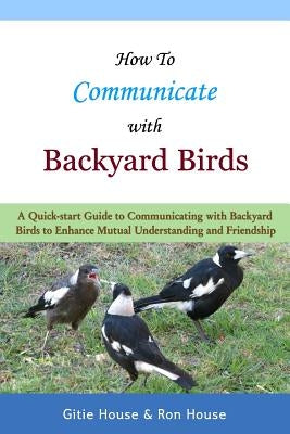 How To Communicate With Backyard Birds: A Quick Start Guide on How To Communicate with Backyard Birds to Enhance Mutual Understanding and Friendship by House, Ron