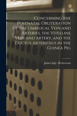 Concerning the Postnatal Obliteration of the Umbilical Vein and Arteries, the Vitelline Vein and Artery, and the Ductus Arteriosus in the Guinea Pig by Herbertson, James Egly