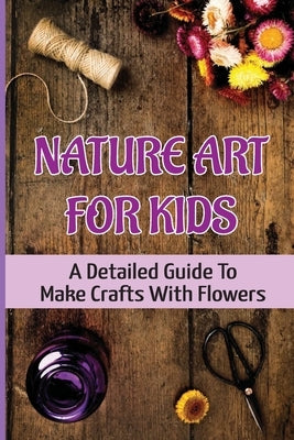 Nature Art For Kids: A Detailed Guide To Make Crafts With Flowers by Char, Ivan