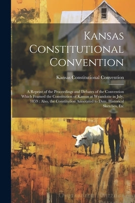 Kansas Constitutional Convention: A Reprint of the Proceedings and Debates of the Convention Which Framed the Constitution of Kansas at Wyandotte in J by Convention, Kansas Constitutional