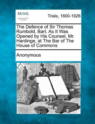 The Defence of Sir Thomas Rumbold, Bart. as It Was Opened by His Counsel, Mr. Hardinge, at the Bar of the House of Commons by Anonymous