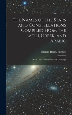 The Names of the Stars and Constellations Compiled From the Latin, Greek, and Arabic: With Their Derivations and Meanings by Higgins, William Henry