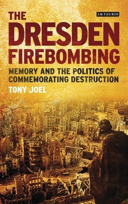 The Dresden Firebombing: Memory and the Politics of Commemorating Destruction by Joel, Tony