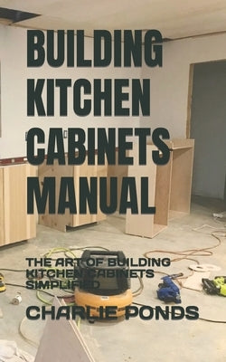 Building Kitchen Cabinets Manual: The Art of Building Kitchen Cabinets Simplified by Ponds, Charlie