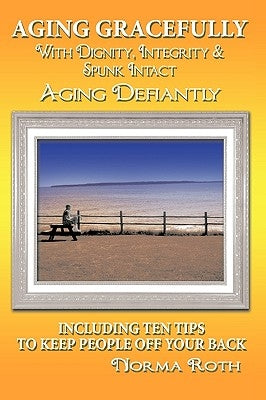 Aging Gracefully with Dignity, Integrity & Spunk Intact: Aging Defiantly: Including Ten Tips to Keep People Off Your Back by Roth, Norma