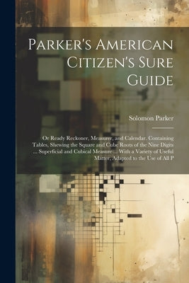 Parker's American Citizen's Sure Guide: Or Ready Reckoner, Measurer, and Calendar. Containing Tables, Shewing the Square and Cube Roots of the Nine Di by Parker, Solomon