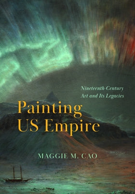 Painting Us Empire: Nineteenth-Century Art and Its Legacies by Cao, Maggie M.