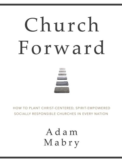 Church Forward: How to Plant Christ Centered, Spirit Empowered, Socially Responsible Churches in Every Nation by Mabry, Adam