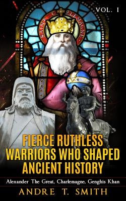 Fierce Ruthless Warriors Who Shaped Ancient History Vol. I: Alexander The Great, Charlemagne, Genghis Khan by Smith, Andre T.