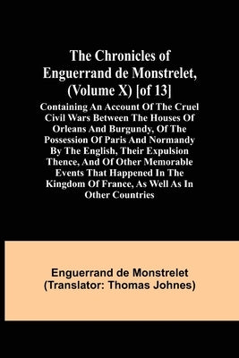 The Chronicles of Enguerrand de Monstrelet, (Volume X) [of 13]; Containing an account of the cruel civil wars between the houses of Orleans and Burgun by de Monstrelet, Enguerrand