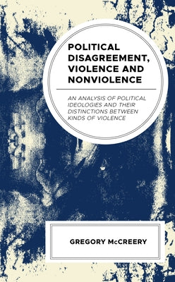 Political Disagreement, Violence and Nonviolence: An Analysis of Political Ideologies and their Distinctions between Kinds of Violence by McCreery, Greg