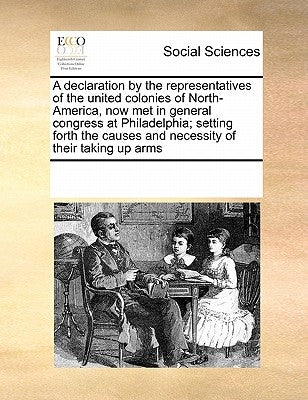 A Declaration by the Representatives of the United Colonies of North-America, Now Met in General Congress at Philadelphia; Setting Forth the Causes an by Multiple Contributors