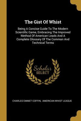 The Gist Of Whist: Being A Concise Guide To The Modern Scientific Game, Embracing The Improved Method Of American Leads And A Complete Gl by Coffin, Charles Emmet