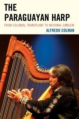 The Paraguayan Harp: From Colonial Transplant to National Emblem by Colman, Alfredo