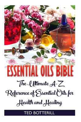 Essential Oils Bible: The Ultimate A-Z Reference of Essential Oils for Health and Healing: (Natural, Nontoxic, and Fragrant Recipes) by Botterill, Ted