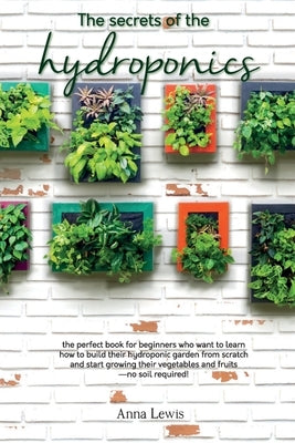 The secrets of the hydroponics: the perfect book for beginners who want to learn how to build their hydroponic garden from scratch and start growing t by Anna Lewis