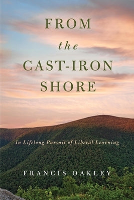 From the Cast-Iron Shore: In Lifelong Pursuit of Liberal Learning by Oakley, Francis