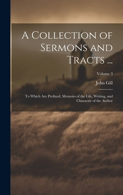 A Collection of Sermons and Tracts ...: To Which Are Prefixed, Memoirs of the Life, Writing, and Character of the Author; Volume 3 by Gill, John