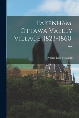 Pakenham, Ottawa Valley Village, 1823-1860. -- by McGiffin, Verna Ross