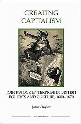 Creating Capitalism: Joint-Stock Enterprise in British Politics and Culture, 1800-1870 by Taylor, James