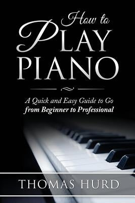 How to Play Piano: A fast and Easy Guide to go from Beginner to Professional by Hurd, Thomas