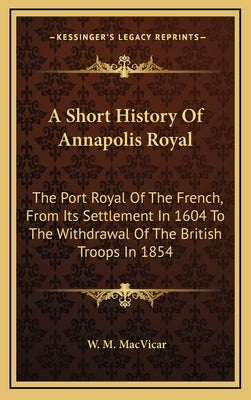 A Short History Of Annapolis Royal: The Port Royal Of The French, From Its Settlement In 1604 To The Withdrawal Of The British Troops In 1854 by MacVicar, W. M.