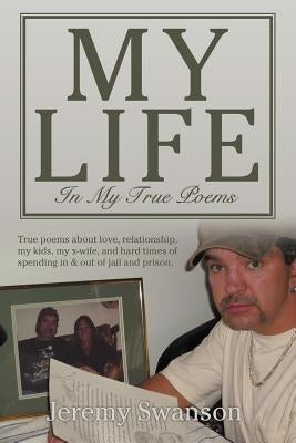 My Life In My True Poems: True poems about love, relationship, my kids, my x-wife, and hard times of spending in & out of jail and prison. by Swanson, Jeremy