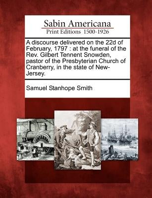 A Discourse Delivered on the 22d of February, 1797: At the Funeral of the Rev. Gilbert Tennent Snowden, Pastor of the Presbyterian Church of Cranberry by Smith, Samuel Stanhope