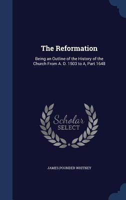 The Reformation: Being an Outline of the History of the Church From A. D. 1503 to A, Part 1648 by Whitney, James Pounder