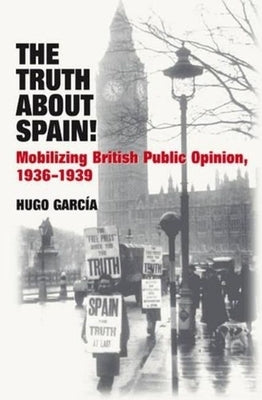 The Truth about Spain!: Mobilizing British Public Opinion, 1936-1939 by Garcia