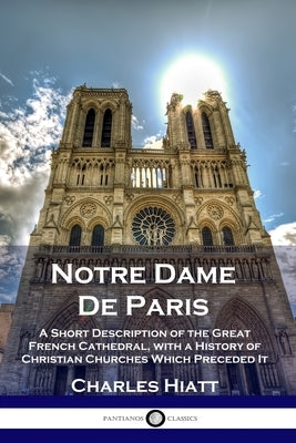 Notre Dame De Paris: A Short Description of the Great French Cathedral, with a History of Christian Churches Which Preceded It by Hiatt, Charles