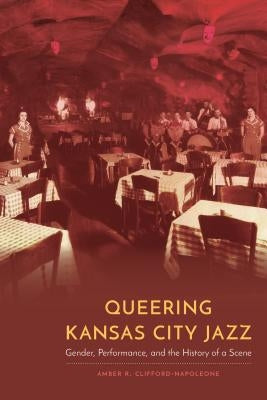 Queering Kansas City Jazz: Gender, Performance, and the History of a Scene by Clifford-Napoleone, Amber R.