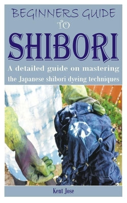 Beginners Guide to Shibori: A detailed guide on mastering the Japanese shibori dyeing techniques by Jose, Kent