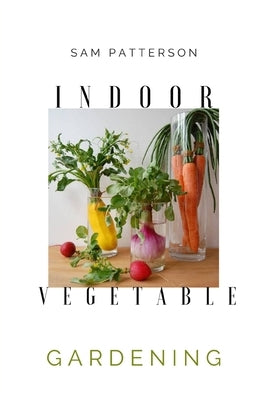 Indoor Vegetable Gardening: Creative Ways to Grow Herbs, Fruits, and Vegetables in Your Home by Patterson, Sam