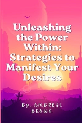 Unleashing the Power Within: Strategies to Manifest Your Desires by Brown, Ambrose